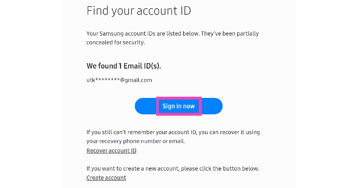Step 4: Samsung will display your registered email ID on the screen. The email address will be partially concealed for security reasons. If you still can’t remember your registered email, click on Recover account ID. Otherwise, click on Sign in now.